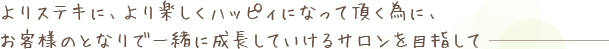 よりステキに、より楽しくハッピィになって頂く為に、お客様のとなりで一緒に成長していけるサロンを目指して