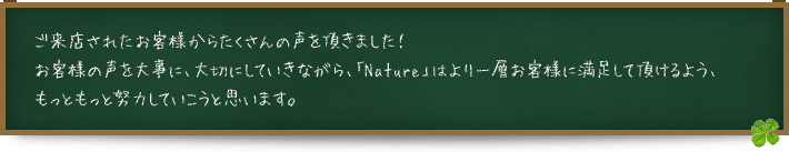 ご来店されたお客様からたくさんの声を頂きました！お客様の声を大事に、大切にしていきながら、「Nature」はより一層お客様に満足して頂けるよう、もっともっと努力していこうと思います。